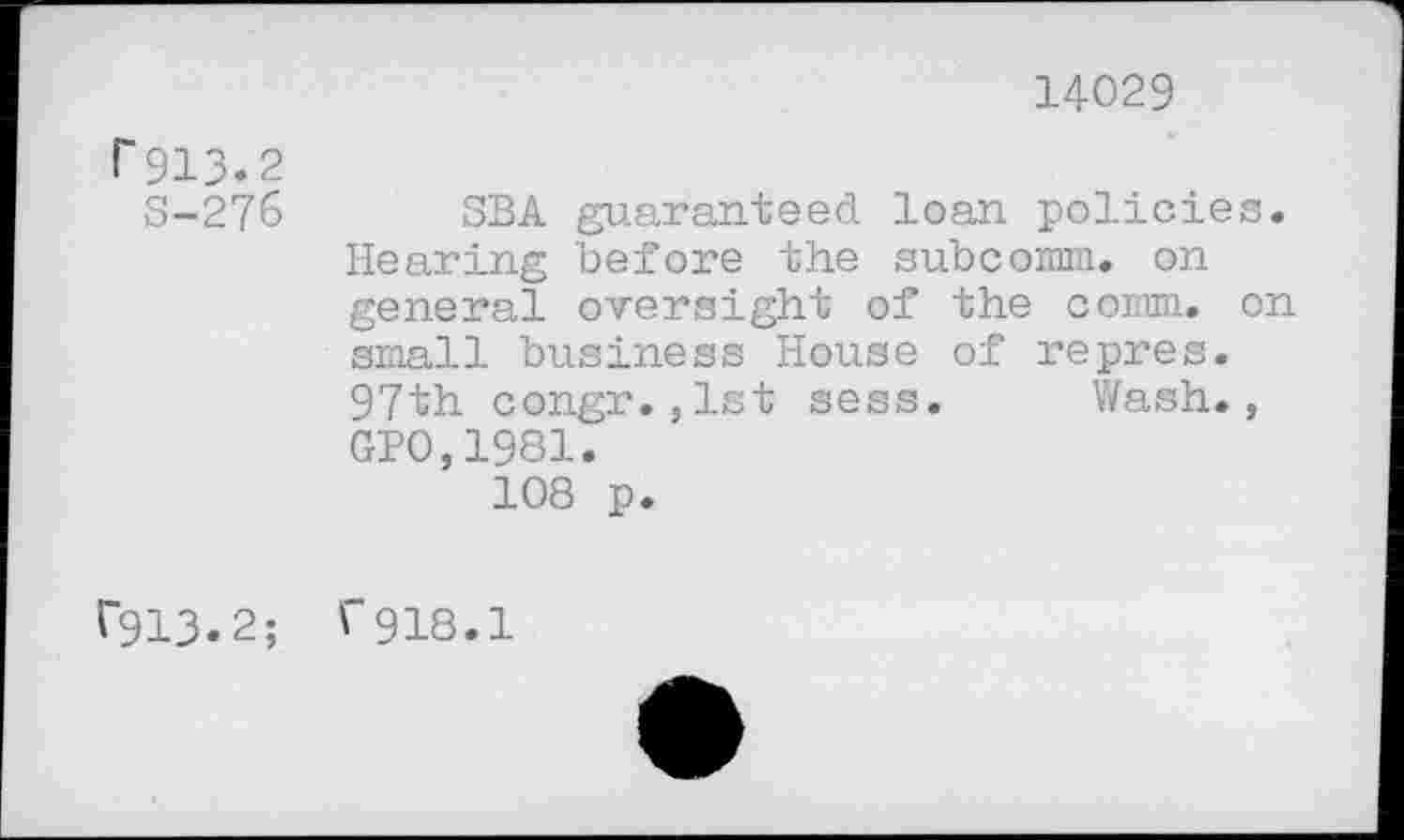 ﻿14029
r 913.2
S-276
V913.2;
SBA guaranteed loan policies. Hearing before the subcomm. on general oversight of the comm, on small business House of repres. 97th congr.,1st sess. Wash., GP0,1981.
108 p.
f918.1